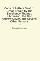 Copy Of Letters Sent To Great-BritaIn By His Excellency , The Hon. Andrew Oliver, And Several Other Persons (Classic Books) Thomas Hutchinson Lettel Books