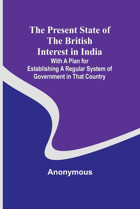 The Present State Of The British Interest In India; With A Plan For Establishing A Regular System Of Government In That Country Anonymous Alpha Editions