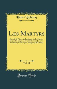 Les Martyrs, Vol. 14Recueil De Pices Authentiques Sur Les Martyrs Depuis Les Origines Du Christianisme Jusqu'Au Xxe Sicle; Core, Syrie, Pologne (1802-1866) (Classic Reprint) Henri Leclercq Forgotten Books