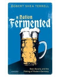 A Nation Fermentedbeer, Bavaria, And The Making Of Modern Germany Terrell, Robert Shea Oxford Unıversıty Press