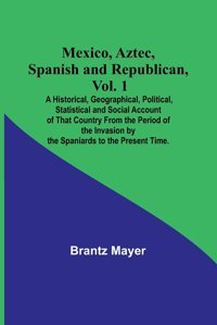 Mexico, Aztec, Spanish And Republican, Vol. 1; A Historical, Geographical, Political, Statistical And Social Account Of That Country From The Period By The Spaniards To The Present Time. Mayer, Brantz Alpha Editions