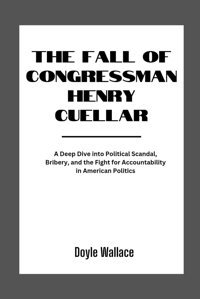 The Fall Of Congressman Henry Cuellara Deep Dive İnto Political Scandal, Bribery, And The Fight For Accountability In American Politics Wallace, Doyle Independently Publıshed