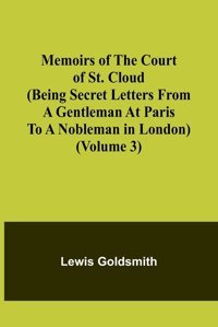 Memoirs Of The Court Of St. Cloud (Being Secret Letters From A Gentleman At Paris To A Nobleman In London) (Volume 3) Goldsmith, Lewis Alpha Editions
