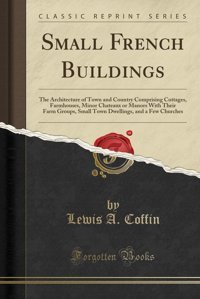 Small French Buildingsthe Architecture Of Town And Country Comprising Cottages, Farmhouses, Minor Chateaux Or Manors With Their Farm Groups, Small And A Few Churches (Classic Reprint) Lewis A. CoffIn Forgotten Books