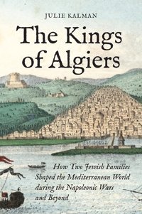The Kings Of Algiershow Two Jewish Families Shaped The Mediterranean World During The Napoleonic Wars And Beyond Kalman, Julie Princeton University Press