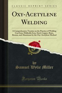 Oxy-Acetylene Weldinga Comprehensive Treatise On The Practice Of Welding Cast Iron, Malleable Iron, Steel, Copper, Brass, Bronze, And Aluminum By The Oxy-Acetylene Method (Classic Reprint) Samuel Wylie Miller Forgotten Books