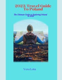 2023 Travel Guıde To Polandthe Ultimate Epic Travel Guide To Poland For Men, Women And Teenwhere To Go, What To Do, What To See And What To Know About Poland Lota, Vera Independently Publıshed