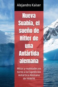 Nueva Suabia, El Sueo De Hitler De Una Antrtida Alemanamitos Y Realidades En Torno A La ExpedicIn Antrtica Alemana De 1938/39 Kaiser, Alejandro Independently Publıshed