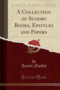 A Collection Of Sundry Books, Epistles And Papers (Classic Reprint) James Nayler Forgotten Books