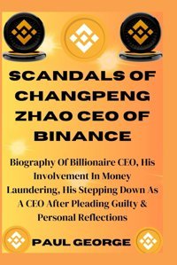 Scandals Of Changpeng Zhao Ceo Of Bınancebiography Of Billionaire Ceo, His Involvement In Money Laundering, His Stepping Down As A Ceo After Pleading Guilty & Personal Reflections George, Paul Independently Publıshed