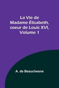 La Vie De Madame Lisabeth, Soeur De Louis Xvı, Volume 1 (French Edition) Beauchesne, A De Alpha Editions