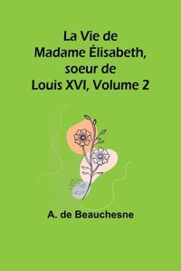 La Vie De Madame Lisabeth, Soeur De Louis Xvı, Volume 2 (French Edition) Beauchesne, A De Alpha Editions