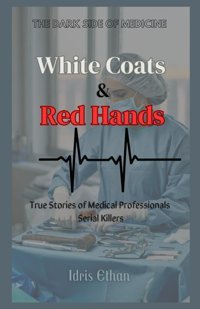Whıte Coats & Red Hands - The Dark Side Of Medicinetrue Stories Of Medical Professionals Serial Killers Ethan, Idris Independently Publıshed
