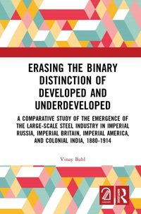 Erasing The Binary Distinction Of Developed And Underdevelopeda Comparative Study Of The Emergence Of The Large-Scale Steel Industry In Imperial America, And Colonial India, 1880-1914 Bahl, Vinay Routledge