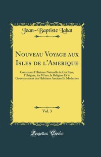 Nouveau Voyage Aux Isles De L'Amerique, Vol. 3Contenant L'Histoire Naturelle De Ces Pays, L'Origine, Les Murs, La Religion Et Le Gouvernement Des Habitans Anciens Et Modernes (Classic Reprint) Jean-Baptiste Labat Forgotten Books