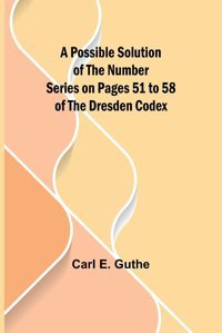 A Possible Solution Of The Number Series On Pages 51 To 58 Of The Dresden Codex E. Guthe, Carl Alpha Editions