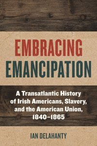 Embracing Emancipationa Transatlantic History Of Irish Americans, Slavery, And The American Union, 1840-1865 (Reconstructing America) Delahanty, Ian Fordham University Press