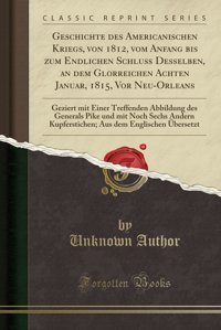 Geschichte Des Americanischen Kriegs, Von 1812, Vom Anfang Bis Zum Endlichen Schlu Desselben, An Dem Glorreichen Achten Januar, 1815, Vor Und Mit Noch Sechs Andern Kupferstichen; Aus Author, Unknown Forgotten Books