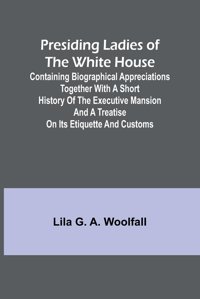 Presiding Ladies Of The White House; Containing Biographical Appreciations Together With A Short History Of The Executive Mansion And A Treatise On İts Etiquette And Customs G. A. Woolfall, Lila Alpha Editions