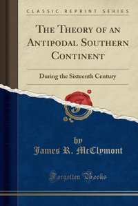 The Theory Of An Antipodal Southern Continentduring The Sixteenth Century (Classic Reprint) James R. Mcclymont Forgotten Books