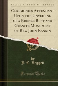 Ceremonies Attendant Upon The Unveiling Of A Bronze Bust And Granite Monument Of Rev. John RankIn (Classic Reprint) J. C. Leggett Forgotten Books