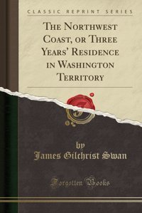 The Northwest Coast, Or Three Years' Residence In Washington Territory (Classic Reprint) James Gilchrist Swan Forgotten Books