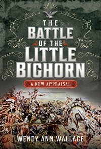 The Battle Of The Little Big Horna New Appraisal W.A. Wallace Pen & Sword Military