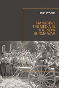 Managing The Media In The India-Burma War, 1941-1945 Woods, Philip Bloomsbury Academic