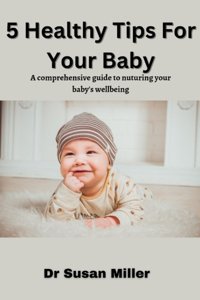 5 Healthy Tips For Your Baby: A Comprehensive Guide To Nurturing Your Baby'S Wellbeing Miller, Susan Independently Publıshed