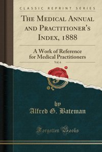 The Medical Annual And Practitioner'S Index, 1888, Vol. 6: A Work Of Reference For Medical Practitioners (Classic Reprint) Alfred G. Bateman Forgotten Books