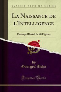 La Naissance De L'Intelligence: Ouvrage Illustr De 40 Figures (Classic Reprint) (French Edition) Georges Bohn Forgotten Books