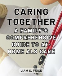 Caring Together: A Family'S Comprehensive Guide To At-Home Als Care: Empowering Families To Provide Compassionate And Effective Care For Their Loved Ones Price, Liam S. Independently Publıshed