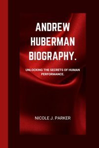 Andrew Huberman Biography.: Unlocking The Secrets Of Human Performance. J. Parker, Nicole Independently Publıshed