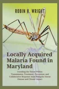 Locally Acquired Malaria Found In Maryland: Unveiling The Threat Within: Transmission, Treatment, Prevention, And Collaborative Response Amid Mosquito-Borne Disease And Climate Impact Wright, Robin H. Independently Publıshed