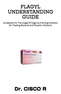 Flagyl Understandıng Guıde: Guidebook For The Usage Of Flagyl As A Strong Antibiotic For Treating Bacterial And Parasitic Infections R, Dr. Cısco Independently Publıshed