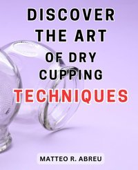 Discover The Art Of Dry Cupping Techniques: Unlock The Secrets Of Ancient Therapeutic Methods İn The Fascinating World Of Dry Cupping Abreu, Matteo R. Independently Publıshed