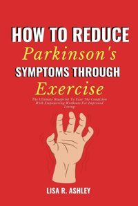 How To Reduce Parkinson'S Symptoms Through Exercise: The Ultimate Blueprint To Ease The Condition With Empowering Workouts For Improved Living R. Ashley, Lisa Independently Publıshed