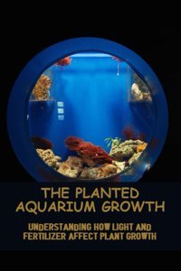 The Planted Aquarium Growth: Understanding How Light And Fertilizer Affect Plant Growth Cazares, Breann Independently Publıshed