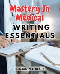 Mastery İn Medical Writing Essentials: Unlocking The Key Elements To Excel İn Medical Communication Clark, Benjamin T. Independently Publıshed