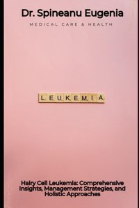 Hairy Cell Leukemia: Comprehensive Insights, Management Strategies, And Holistic Approaches Eugenia, Dr. Spineanu Independently Publıshed