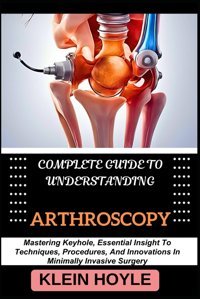 Complete Guıde To Understandıng Arthroscopy: Mastering Keyhole, Essential Insight To Techniques, Procedures, And Innovations In Minimally Invasive Surgery Hoyle, Kleın Independently Publıshed