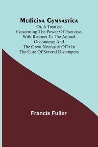 Medicina Gymnastica; Or, A Treatise Concerning The Power Of Exercise, With Respect To The Animal Oeconomy; And The Great Necessity Of İt İn The Cure Of Several Distempers Fuller, Francis Alpha Editions