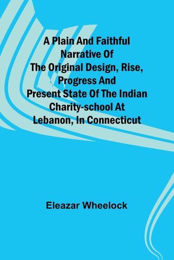 A PlaIn And Faithful Narrative Of The Original Design, Rise, Progress And Present State Of The Indian Charity-School At Lebanon, In Connecticut Wheelock, Eleazar Alpha Editions