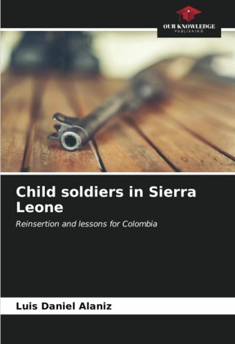 Child Soldiers In Sierra Leonereinsertion And Lessons For Colombia Alaniz, Luis Daniel Our Knowledge Publishing
