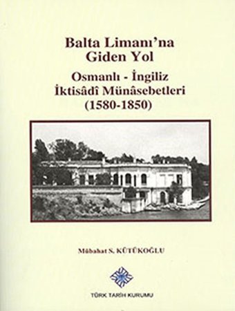 Balta Limanı'Na Giden Yol Osmanlı-İngiliz İktisadi Münasebetleri (1580-1850) Mübahat S. Kütükoğlu Türk Tarih Kurumu
