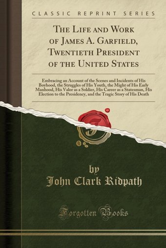 The Life And Work Of James A. Garfield, Twentieth President Of The United Statesembracing An Account Of The Scenes And Incidents Of His Boyhood, The Valor As A Soldier, His Career As A Statesma John Clark Ridpath Forgotten Books