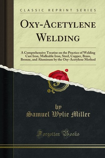 Oxy-Acetylene Weldinga Comprehensive Treatise On The Practice Of Welding Cast Iron, Malleable Iron, Steel, Copper, Brass, Bronze, And Aluminum By The Oxy-Acetylene Method (Classic Reprint) Samuel Wylie Miller Forgotten Books