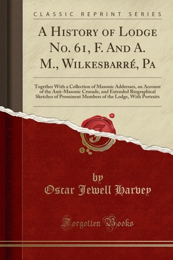 A History Of Lodge No. 61, F. And A. M., Wilkesbarr, Patogether With A Collection Of Masonic Addresses, An Account Of The Anti-Masonic Crusade, And The Lodge, With Portraits (Classic Reprint) Oscar Jewell Harvey Forgotten Books