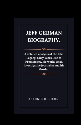 Jeff German Biography.A Detailed Analysis Of The Life, Legacy, Early Years,Rise To Prominence, His Works As An İnvestigative Journalist And His Murder. D Dixon, Antonio Independently Publıshed