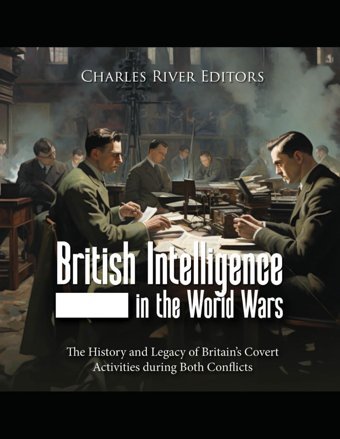 British Intelligence In The World Warsthe History And Legacy Of Britains Covert Activities During Both Conflicts Charles River Editors Independently Publıshed